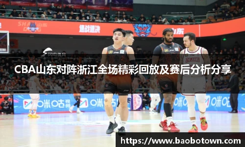 CBA山东对阵浙江全场精彩回放及赛后分析分享