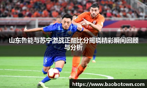 山东鲁能与苏宁激战正酣比分揭晓精彩瞬间回顾与分析