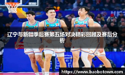 辽宁与新疆季后赛第五场对决精彩回顾及赛后分析
