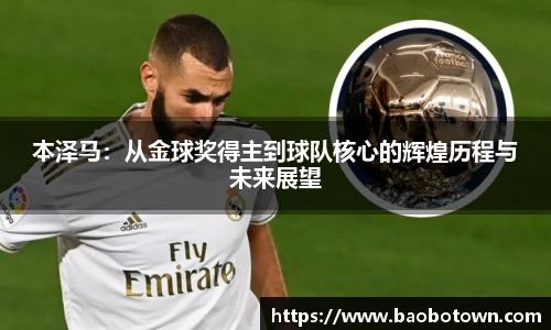 本泽马：从金球奖得主到球队核心的辉煌历程与未来展望