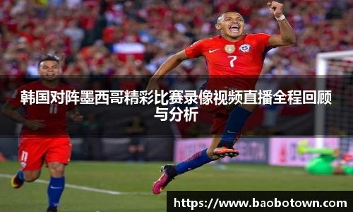 韩国对阵墨西哥精彩比赛录像视频直播全程回顾与分析